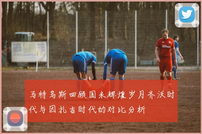 马特乌斯回顾国米辉煌岁月齐沃时代与因扎吉时代的对比分析