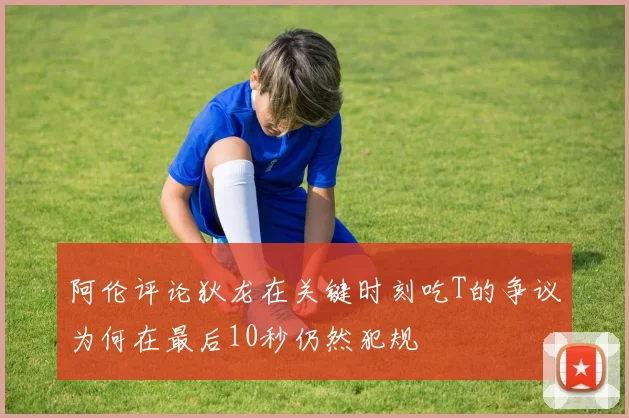 阿伦评论狄龙在关键时刻吃T的争议为何在最后10秒仍然犯规