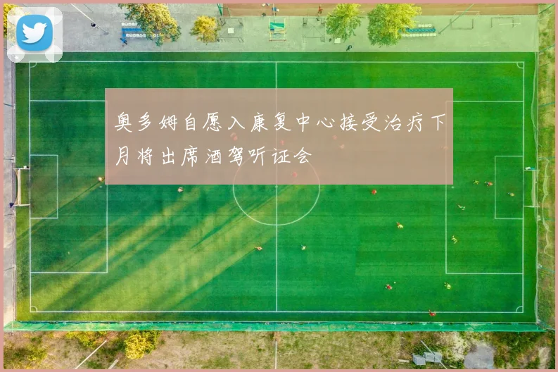 奥多姆自愿入康复中心接受治疗下月将出席酒驾听证会