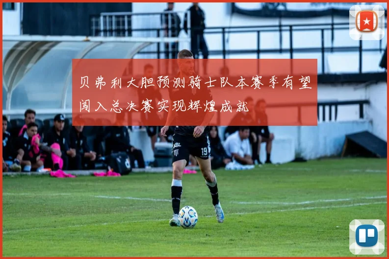 贝弗利大胆预测骑士队本赛季有望闯入总决赛实现辉煌成就