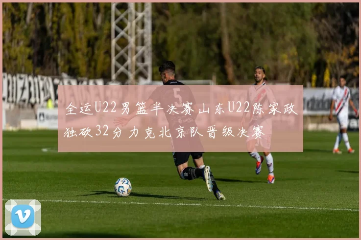 全运U22男篮半决赛山东U22陈家政独砍32分力克北京队晋级决赛
