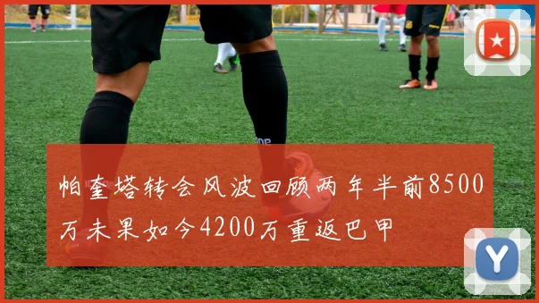 帕奎塔转会风波回顾两年半前8500万未果如今4200万重返巴甲