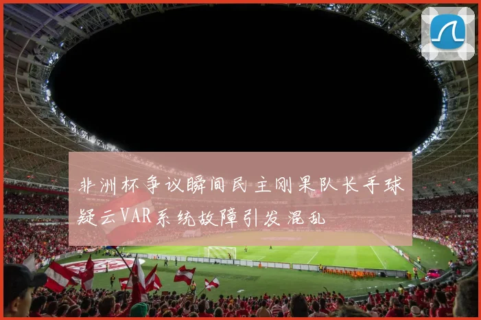 非洲杯争议瞬间民主刚果队长手球疑云VAR系统故障引发混乱