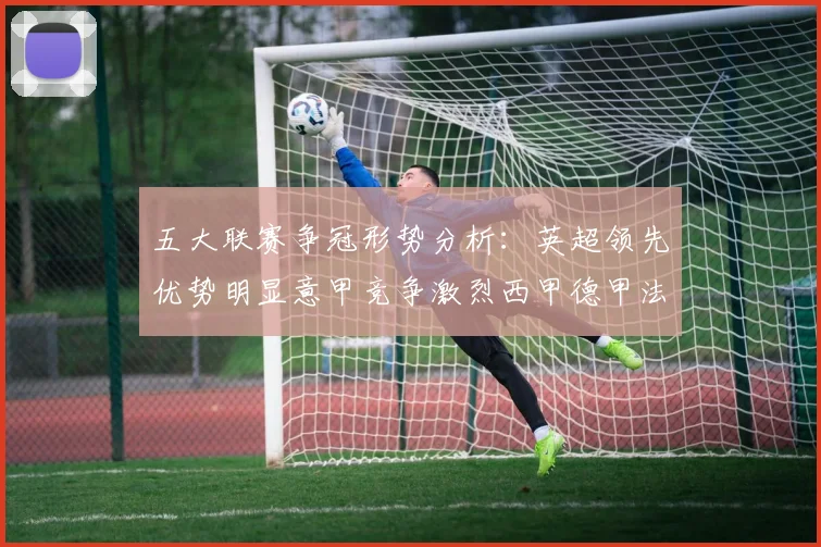 五大联赛争冠形势分析：英超领先优势明显意甲竞争激烈西甲德甲法甲差距各异
