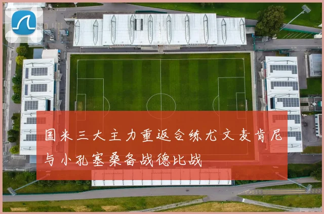 国米三大主力重返合练尤文麦肯尼与小孔塞桑备战德比战