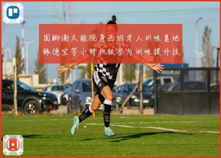 国脚谢文能现身西班牙人训练基地韩德宝等小将积极参与训练提升技艺