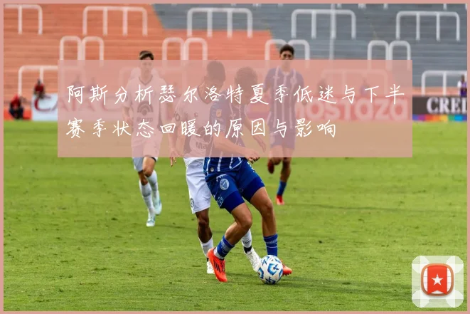 阿斯分析瑟尔洛特夏季低迷与下半赛季状态回暖的原因与影响