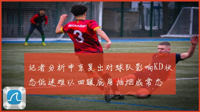 记者分析申京复出对球队影响KD状态低迷难以回暖底角抽烟成常态