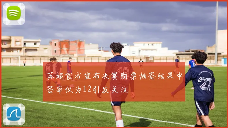 苏超官方宣布决赛购票抽签结果中签率仅为12引发关注