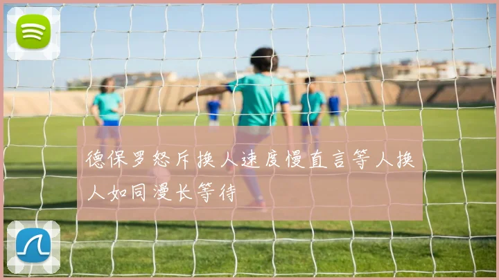 德保罗怒斥换人速度慢直言等人换人如同漫长等待