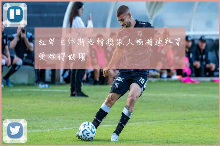 红军主帅斯洛特携家人畅游迪拜享受难得假期