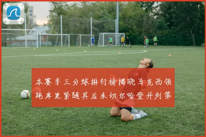 本赛季三分球排行榜揭晓马克西领跑库里紧随其后米切尔哈登并列第四