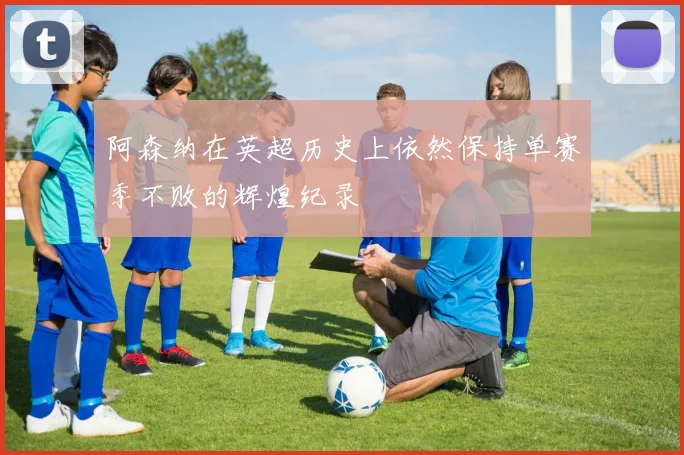 阿森纳在英超历史上依然保持单赛季不败的辉煌纪录