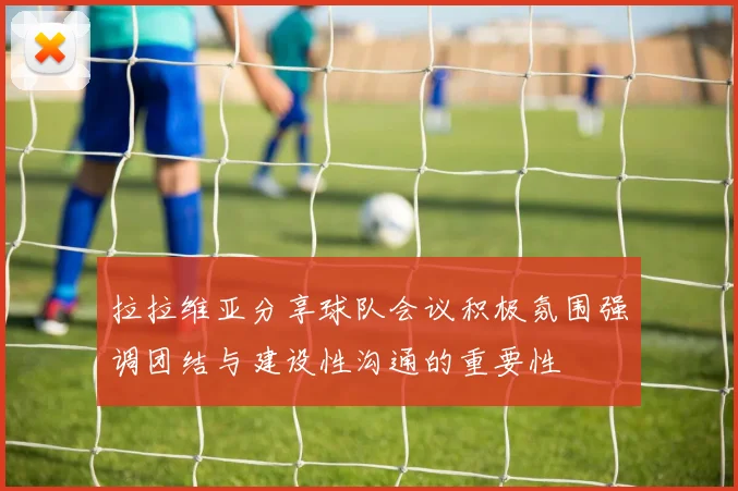 拉拉维亚分享球队会议积极氛围强调团结与建设性沟通的重要性