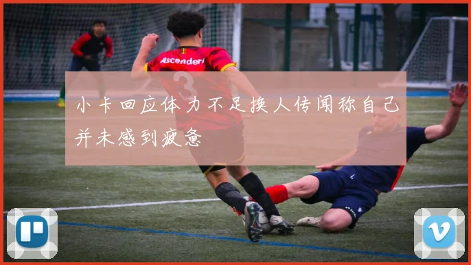 小卡回应体力不足换人传闻称自己并未感到疲惫