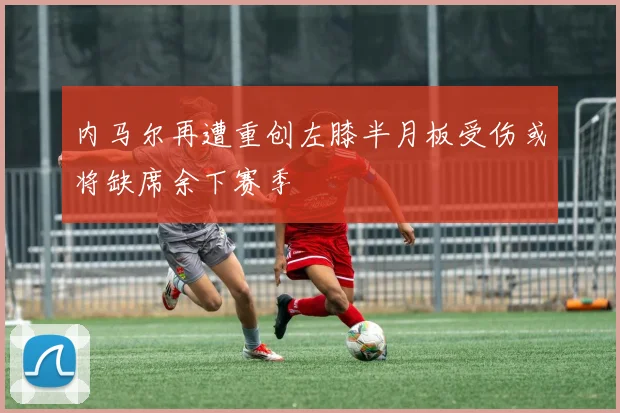 内马尔再遭重创左膝半月板受伤或将缺席余下赛季
