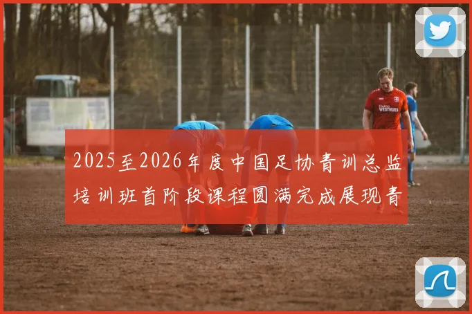 2025至2026年度中国足协青训总监培训班首阶段课程圆满完成展现青训新发展