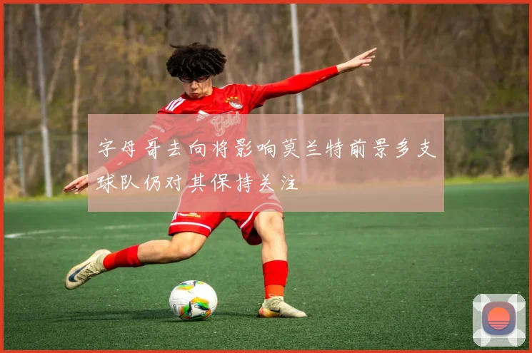 字母哥去向将影响莫兰特前景多支球队仍对其保持关注