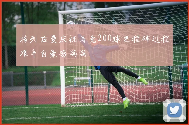 格列兹曼庆祝马竞200球里程碑过程艰辛自豪感满满
