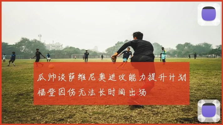 瓜帅谈萨维尼奥进攻能力提升计划福登因伤无法长时间出场