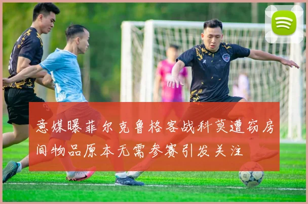 意媒曝菲尔克鲁格客战科莫遭窃房间物品原本无需参赛引发关注