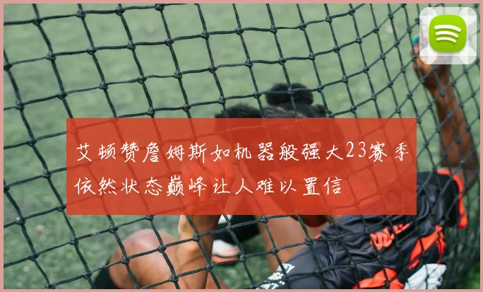 艾顿赞詹姆斯如机器般强大23赛季依然状态巅峰让人难以置信