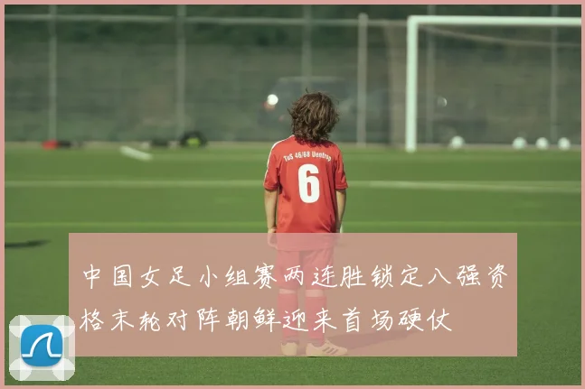 中国女足小组赛两连胜锁定八强资格末轮对阵朝鲜迎来首场硬仗