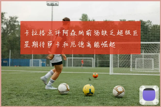 卡拉格点评阿森纳前场缺乏超级巨星期待萨卡和厄德高能崛起