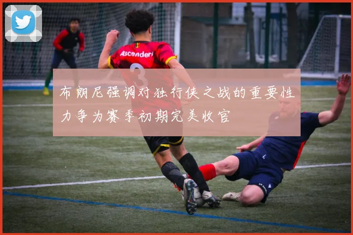 布朗尼强调对独行侠之战的重要性力争为赛季初期完美收官