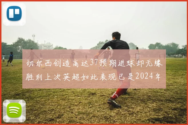 切尔西创造高达37预期进球却无缘胜利上次英超如此表现已是2024年3月