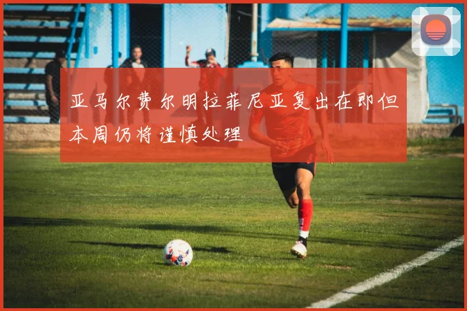 亚马尔费尔明拉菲尼亚复出在即但本周仍将谨慎处理