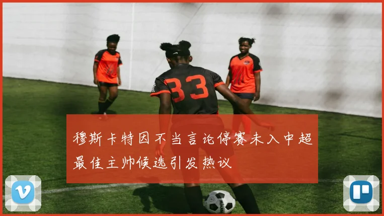 穆斯卡特因不当言论停赛未入中超最佳主帅候选引发热议