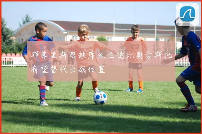 邓弗里斯恐缺席米兰德比奥古斯托有望替代出战位置