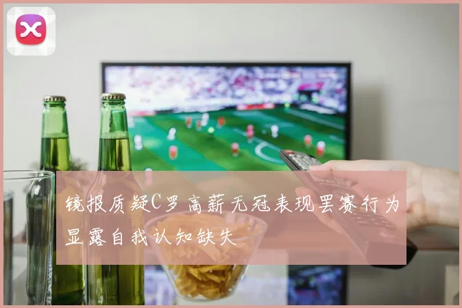 镜报质疑C罗高薪无冠表现罢赛行为显露自我认知缺失