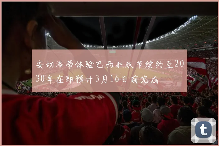 安切洛蒂体验巴西狂欢节续约至2030年在即预计3月16日前完成