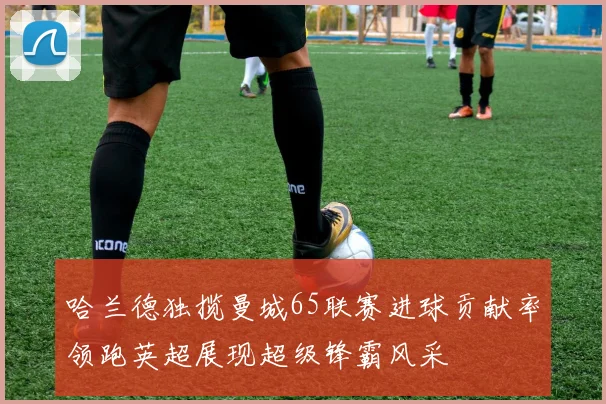 哈兰德独揽曼城65联赛进球贡献率领跑英超展现超级锋霸风采
