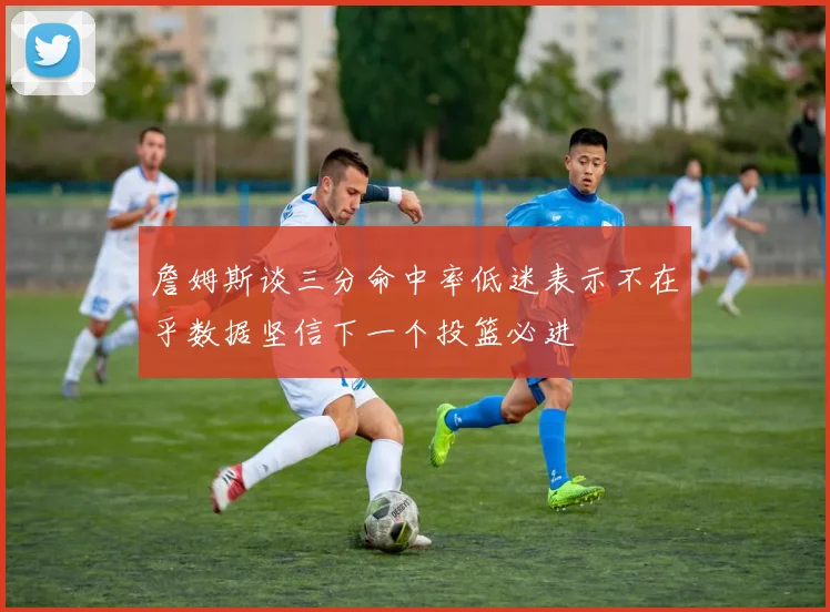 詹姆斯谈三分命中率低迷表示不在乎数据坚信下一个投篮必进