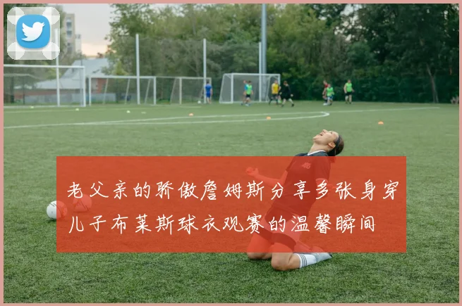 老父亲的骄傲詹姆斯分享多张身穿儿子布莱斯球衣观赛的温馨瞬间