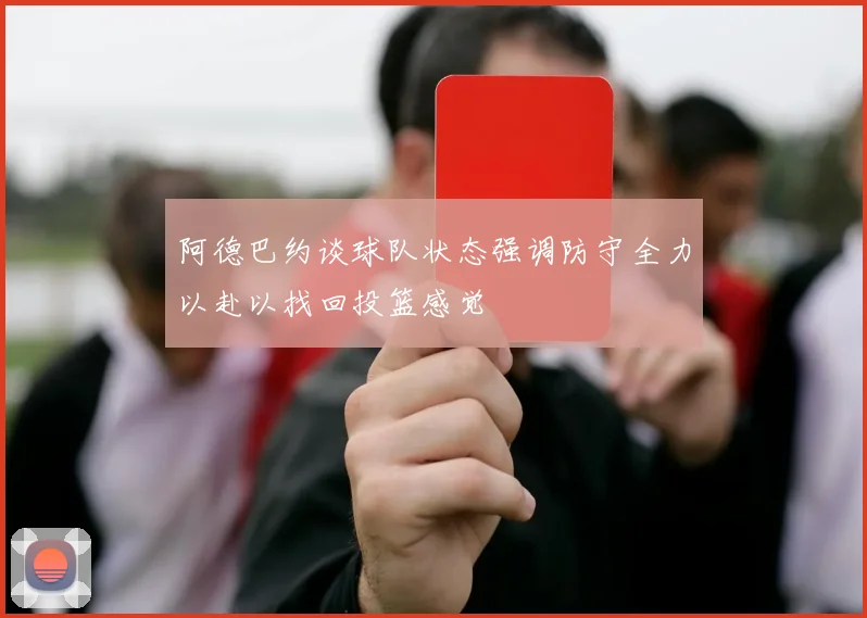 阿德巴约谈球队状态强调防守全力以赴以找回投篮感觉