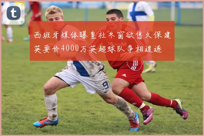 西班牙媒体曝皇社冬窗欲售久保建英要价4000万英超球队争相追逐