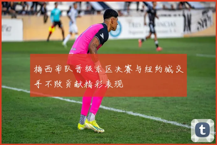 梅西率队晋级东区决赛与纽约城交手不败贡献精彩表现