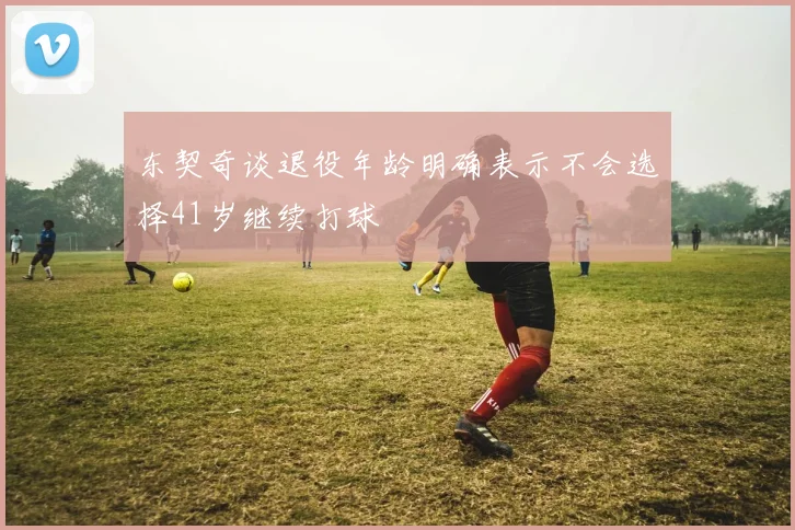 东契奇谈退役年龄明确表示不会选择41岁继续打球