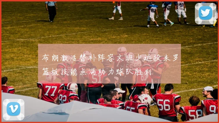 布朗激活替补阵容文班少远投米罗篮板技能点满助力球队胜利