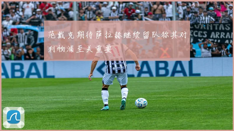 范戴克期待萨拉赫继续留队称其对利物浦至关重要