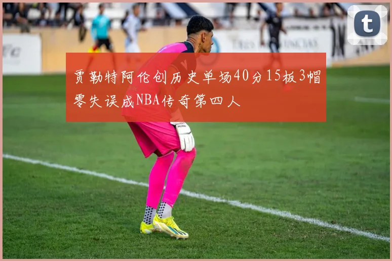 贾勒特阿伦创历史单场40分15板3帽零失误成NBA传奇第四人